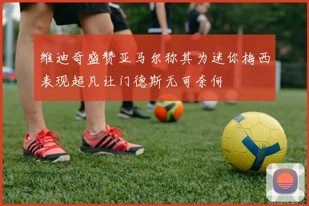 维迪奇盛赞亚马尔称其为迷你梅西表现超凡让门德斯无可奈何