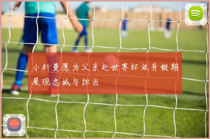 小科曼愿为父亲赴世界杯放弃假期展现忠诚与担当