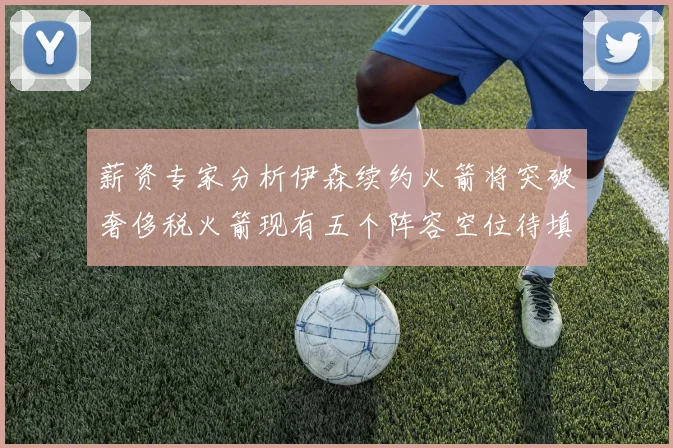 薪资专家分析伊森续约火箭将突破奢侈税火箭现有五个阵容空位待填补