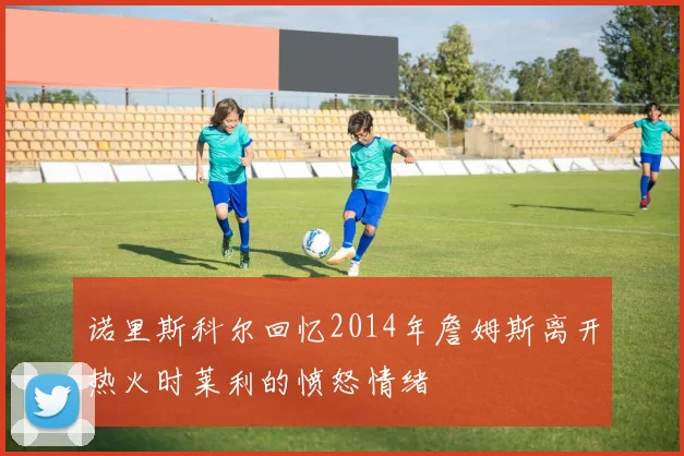 诺里斯科尔回忆2014年詹姆斯离开热火时莱利的愤怒情绪