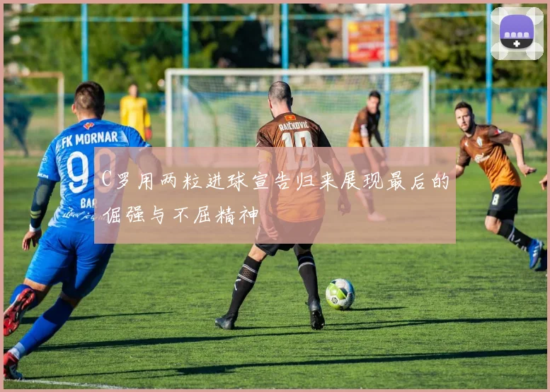 C罗用两粒进球宣告归来展现最后的倔强与不屈精神