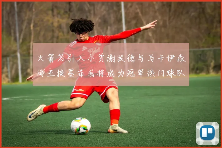 火箭若引入小贾谢泼德与马卡伊森海王换墨菲或将成为冠军热门球队
