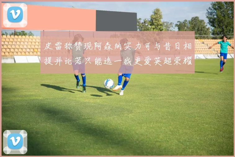 皮雷称赞现阿森纳实力可与昔日相提并论若只能选一我更爱英超荣耀