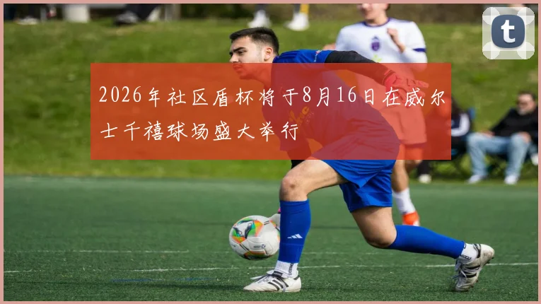 2026年社区盾杯将于8月16日在威尔士千禧球场盛大举行