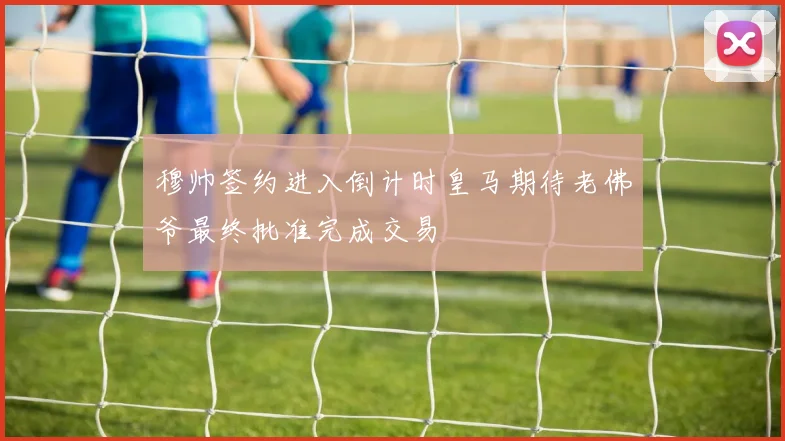 穆帅签约进入倒计时皇马期待老佛爷最终批准完成交易