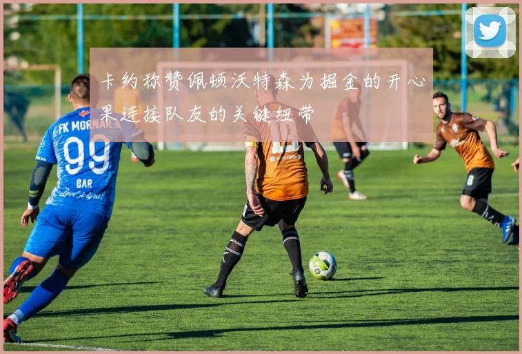 卡约称赞佩顿沃特森为掘金的开心果连接队友的关键纽带