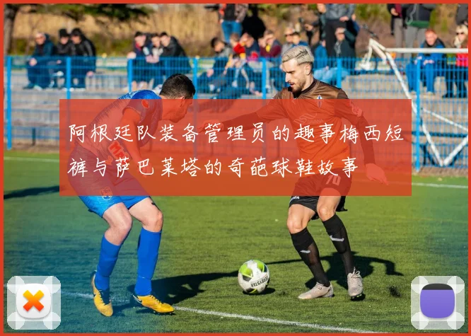 阿根廷队装备管理员的趣事梅西短裤与萨巴莱塔的奇葩球鞋故事