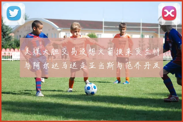 美媒大胆交易设想火箭换来莫兰特与阿尔达马送走亚当斯与范乔丹及两个选秀权