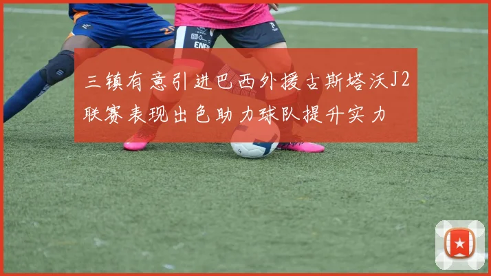 三镇有意引进巴西外援古斯塔沃J2联赛表现出色助力球队提升实力
