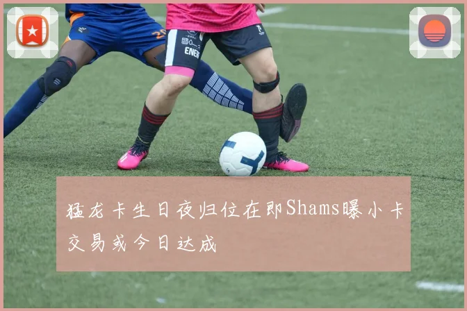 猛龙卡生日夜归位在即Shams曝小卡交易或今日达成