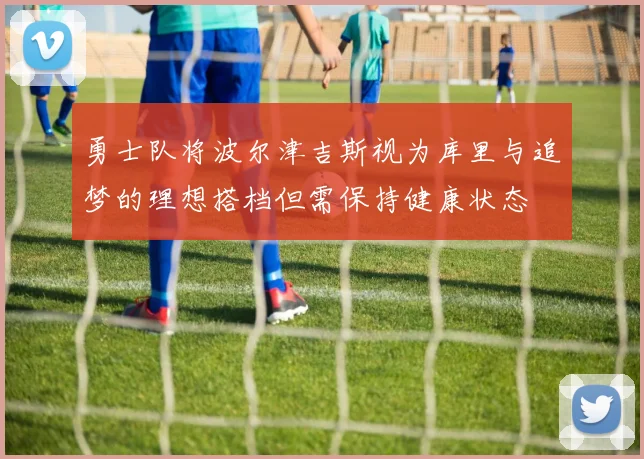 勇士队将波尔津吉斯视为库里与追梦的理想搭档但需保持健康状态