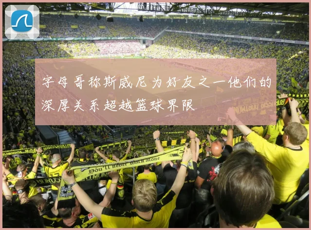 字母哥称斯威尼为好友之一他们的深厚关系超越篮球界限
