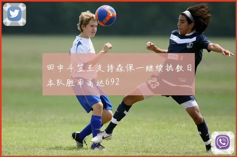 田中斗笠王支持森保一继续执教日本队胜率高达692