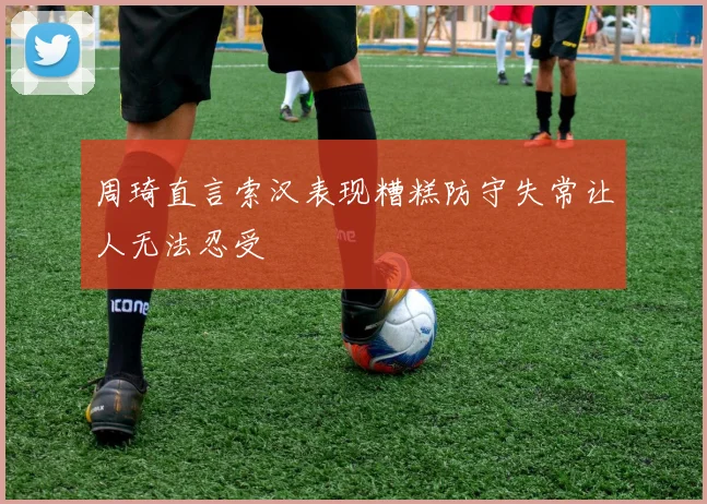 周琦直言索汉表现糟糕防守失常让人无法忍受