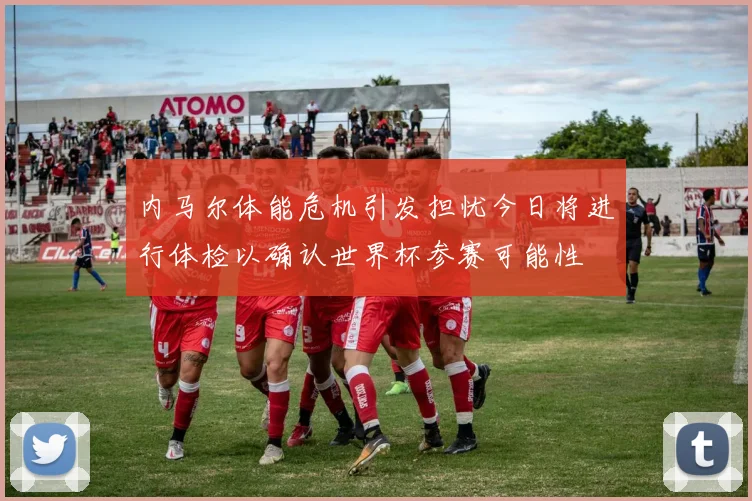 内马尔体能危机引发担忧今日将进行体检以确认世界杯参赛可能性