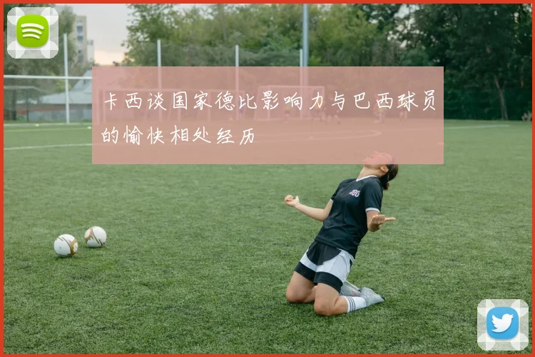 卡西谈国家德比影响力与巴西球员的愉快相处经历