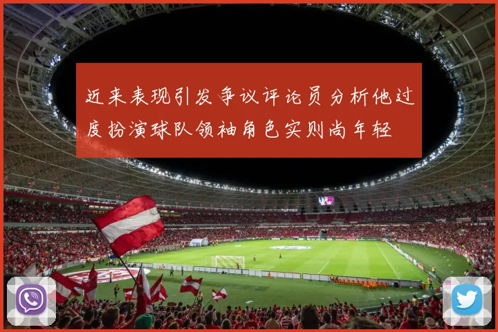 近来表现引发争议评论员分析他过度扮演球队领袖角色实则尚年轻