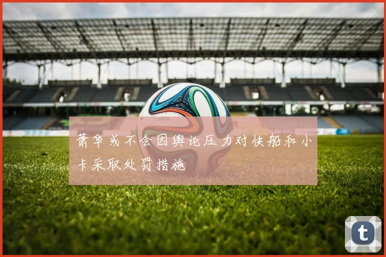萧华或不会因舆论压力对快船和小卡采取处罚措施