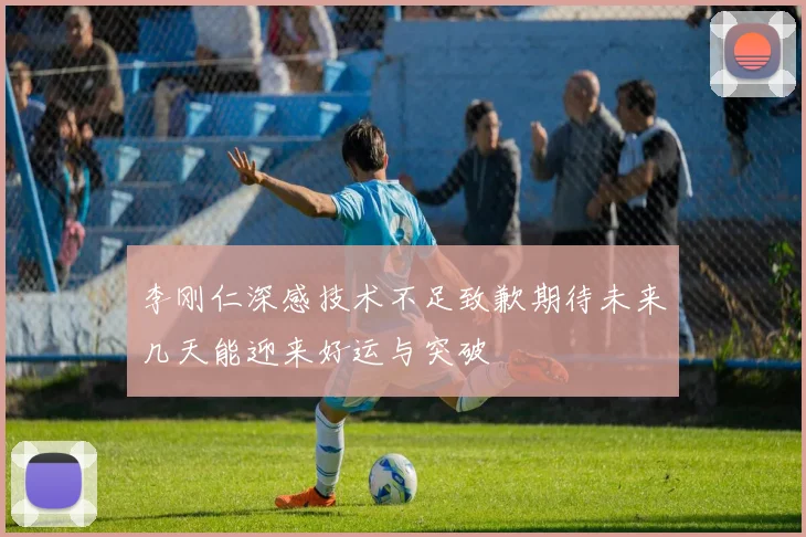 李刚仁深感技术不足致歉期待未来几天能迎来好运与突破