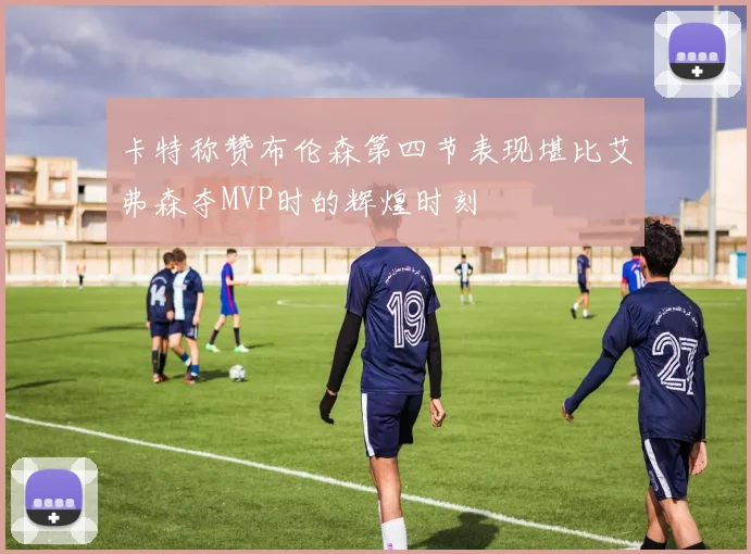 卡特称赞布伦森第四节表现堪比艾弗森夺MVP时的辉煌时刻