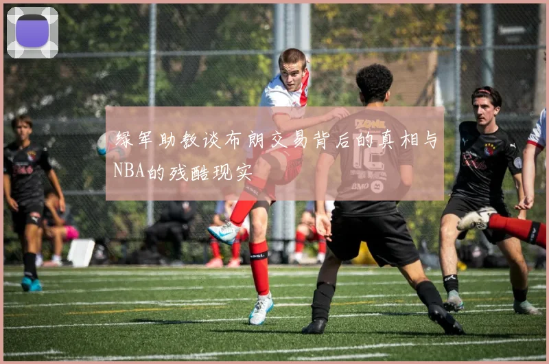 绿军助教谈布朗交易背后的真相与NBA的残酷现实