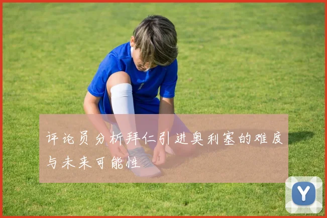 评论员分析拜仁引进奥利塞的难度与未来可能性